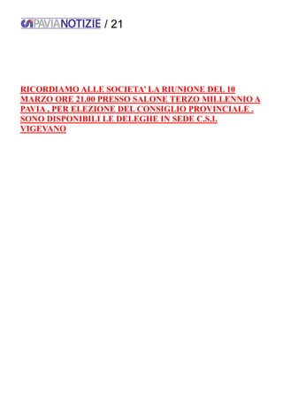 / 21
RICORDIAMO ALLE SOCIETA’ LA RIUNIONE DEL 10
MARZO ORE 21.00 PRESSO SALONE TERZO MILLENNIO A
PAVIA , PER ELEZIONE DEL CONSIGLIO PROVINCIALE .
SONO DISPONIBILI LE DELEGHE IN SEDE C.S.I.
VIGEVANO
 