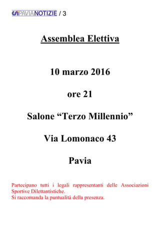 / 3
Assemblea Elettiva
10 marzo 2016
ore 21
Salone “Terzo Millennio”
Via Lomonaco 43
Pavia
Partecipano tutti i legali rappresentanti delle Associazioni
Sportive Dilettantistiche.
Si raccomanda la puntualità della presenza.
 