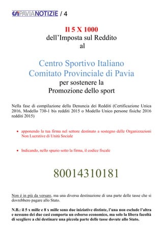 / 4
Il 5 X 1000
dell’Imposta sul Reddito
al
Centro Sportivo Italiano
Comitato Provinciale di Pavia
per sostenere la
Promozione dello sport
Nella fase di compilazione della Denuncia dei Redditi (Certificazione Unica
2016, Modello 730-1 bis redditi 2015 o Modello Unico persone fisiche 2016
redditi 2015)
 apponendo la tua firma nel settore destinato a sostegno delle Organizzazioni
Non Lucrative di Unità Sociale
 Indicando, nello spazio sotto la firma, il codice fiscale
80014310181
Non è in più da versare, ma una diversa destinazione di una parte delle tasse che si
dovrebbero pagare allo Stato.
N.B.: il 5 x mille e 8 x mille sono due iniziative distinte, l’una non esclude l’altra
e nessuno dei due casi comporta un esborso economico, ma solo la libera facoltà
di scegliere a chi destinare una piccola parte delle tasse dovute allo Stato.
 