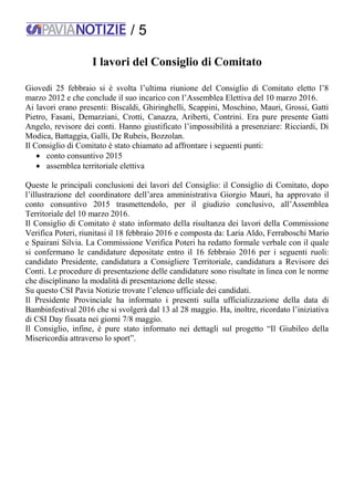 / 5
I lavori del Consiglio di Comitato
Giovedì 25 febbraio si è svolta l’ultima riunione del Consiglio di Comitato eletto l’8
marzo 2012 e che conclude il suo incarico con l’Assemblea Elettiva del 10 marzo 2016.
Ai lavori erano presenti: Biscaldi, Ghiringhelli, Scappini, Moschino, Mauri, Grossi, Gatti
Pietro, Fasani, Demarziani, Crotti, Canazza, Ariberti, Contrini. Era pure presente Gatti
Angelo, revisore dei conti. Hanno giustificato l’impossibilità a presenziare: Ricciardi, Di
Modica, Battaggia, Galli, De Rubeis, Bozzolan.
Il Consiglio di Comitato è stato chiamato ad affrontare i seguenti punti:
 conto consuntivo 2015
 assemblea territoriale elettiva
Queste le principali conclusioni dei lavori del Consiglio: il Consiglio di Comitato, dopo
l’illustrazione del coordinatore dell’area amministrativa Giorgio Mauri, ha approvato il
conto consuntivo 2015 trasmettendolo, per il giudizio conclusivo, all’Assemblea
Territoriale del 10 marzo 2016.
Il Consiglio di Comitato è stato informato della risultanza dei lavori della Commissione
Verifica Poteri, riunitasi il 18 febbraio 2016 e composta da: Laria Aldo, Ferraboschi Mario
e Spairani Silvia. La Commissione Verifica Poteri ha redatto formale verbale con il quale
si confermano le candidature depositate entro il 16 febbraio 2016 per i seguenti ruoli:
candidato Presidente, candidatura a Consigliere Territoriale, candidatura a Revisore dei
Conti. Le procedure di presentazione delle candidature sono risultate in linea con le norme
che disciplinano la modalità di presentazione delle stesse.
Su questo CSI Pavia Notizie trovate l’elenco ufficiale dei candidati.
Il Presidente Provinciale ha informato i presenti sulla ufficializzazione della data di
Bambinfestival 2016 che si svolgerà dal 13 al 28 maggio. Ha, inoltre, ricordato l’iniziativa
di CSI Day fissata nei giorni 7/8 maggio.
Il Consiglio, infine, è pure stato informato nei dettagli sul progetto “Il Giubileo della
Misericordia attraverso lo sport”.
 