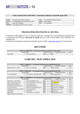 / 10
Calcio Amatori Pavia 2014-2015 – Comunicato Ufficiale n°26 del 06 aprile 2015
N.P.R. = non pervenuto referto arbitrale V.D. = vedi delibera Giudice Sportivo
N.D.I.C. = non disputata per impraticabilità campo SOSP. = gara sospesa
N.O. = gara non omologata N.D. = non disputata
NDMAA = non disputata mancato arrivo arbitro
PROGRAMMIAMO INSIEME IL 2015/2016
Le Società di calcio Open a 7 ed a 11 sono convocate per l’incontro ove si raccoglieranno le proposte per
il campionato 2015/2016 per mercoledì 22 Aprile alle ore 21.00 in Pavia Salone Terzo Millennio Via
Lomonaco 43.
Si invitano nel contempo le Società ad anticipare anche via Mail: csipavia@csipavia.it le loro proposte.
RECUPERI
OPEN 11 GIRONE B - 15° Giornata di ritorno martedì 31 marzo 2015
INCONTRO RISULTATO CAMPO DI GARA ORA
PENAROL - G.S.VILLANOVA 0 - 4
GARE DEL 08-09 APRILE 2015
OPEN 7 GIRONE C - 6° Giornata di ritorno mercoledì 08 aprile 2015
INCONTRO RISULTATO CAMPO DI GARA ORA
ROMAGNESE CALCIO - CSL SAN ZENONE - Romagnese 21:00
OPEN 7 GIRONE C - 11° Giornata di ritorno mercoledì 08 aprile 2015
INCONTRO RISULTATO CAMPO DI GARA ORA
US ARNABOLDI - INVERNO E MONTELEONE - Campospinoso 21:00
OPEN 11 GIRONE B - 16° Giornata di ritorno giovedì 09 aprile 2015
INCONTRO RISULTATO CAMPO DI GARA ORA
ASD REAL VALVERSA - ASD FILIGHERA 1995 - S.Maria della Versa 21:00
POL AUDAX TRAVACO' - US CASANOVA STAFFORA - Mezzanino 21:00
SPARTAK PINAROLO - GS NEGRUZZO - Pinarolo Po 21:00
USD S.ROCCO GARLASCO - ASD MEZZANINO - San Biagio-Garlasco 21:00
G.S.VILLANOVA - NEW TEAM GERENZAGO - Villanova d'Ardenghi 21:00
ASD RIVANAZZANO TERME - CAVAGNERA FC - Rivanazzano Terme 21:00
SENIOR K2 - PENAROL - Marzano 21:00
ARENESE - FOOTBALL CASANOVA - Ripaldina-Arena Po 21:00
Riposa: UPOL LUNGAVILLA
 