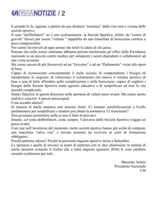 / 2
E quando lo fa, ragiona, a partire da una distanza “oceanica” dalla vita vera e vissuta delle
società sportive.
Il caso “defibrillatori” ne è una testimonianza: la Società Sportiva, infatti, da “centro di
gravità” finisce per essere “vittima “ seppellita da una tonnellata di burocrazia confusa e
poco comprensibile.
Noi siamo favorevoli ad ogni azione che tuteli la salute di chi gioca.
Pensate che nelle scorse settimane abbiamo persino trasformato gli uffici della Presidenza
nazionale in un piccolo centro medico per sottoporre i nostri dipendenti e collaboratori ad
una visita accurata.
Ma siamo ancora di più favorevoli ad un “Governo” e ad un “Parlamento” vicini allo sport
di base.
Capaci di riconoscerne concretamente il ruolo sociale; di comprenderne i bisogni ed
interpretarne le esigenze; di valorizzare il volontariato che muove il sistema sportivo di
base e non di farlo affondare nelle complicazioni e nella burocrazia; capaci di cogliere i
bisogni delle Società Sportive come agenzie educative e di semplificare ad esse la vita
anziché complicarla.
Siamo fiduciosi in questa direzione nella speranza di vedere passi avanti. Ma siamo anche
realisti e concreti. E perciò preoccupati.
Cosa accadrà adesso?
In materia di tutela sanitaria non staremo fermi. Ci saranno sensibilizzazioni a livello
parlamentare per semplificare e rendere più chiara la normativa. Ci riusciremo?
Non possiamo promettere nulla se non il fatto di provarci.
Intanto, sul tema defibrillatori, come sempre, l’universo delle Società Sportive viaggia un
passo avanti.
Così, pur nell’incertezza del momento, molte società sportive hanno già scelto di comprare
una macchina “salva vita” e trovato tesserati da iscrivere ai corsi di formazione
obbligatori.
Perché parlarne adesso? Perché la prossima stagione sportiva inizia a Settembre.
La speranza è quella di trovarci ai nastri di partenza con le idee chiarissime in termini di
tutela sanitaria evitando il rischio che a metà stagione (gennaio 2016) le cose cambino
creando confusione per tutti.
Massimo Achini
Presidente Nazionale
CSI
 