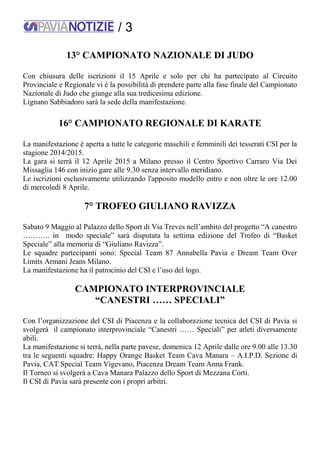 / 3
13° CAMPIONATO NAZIONALE DI JUDO
Con chiusura delle iscrizioni il 15 Aprile e solo per chi ha partecipato al Circuito
Provinciale e Regionale vi è la possibilità di prendere parte alla fase finale del Campionato
Nazionale di Judo che giunge alla sua tredicesima edizione.
Lignano Sabbiadoro sarà la sede della manifestazione.
16° CAMPIONATO REGIONALE DI KARATE
La manifestazione è aperta a tutte le categorie maschili e femminili dei tesserati CSI per la
stagione 2014/2015.
La gara si terrà il 12 Aprile 2015 a Milano presso il Centro Sportivo Carraro Via Dei
Missaglia 146 con inizio gare alle 9.30 senza intervallo meridiano.
Le iscrizioni esclusivamente utilizzando l'apposito modello entro e non oltre le ore 12.00
di mercoledì 8 Aprile.
7° TROFEO GIULIANO RAVIZZA
Sabato 9 Maggio al Palazzo dello Sport di Via Treves nell’ambito del progetto “A canestro
……….. in modo speciale” sarà disputata la settima edizione del Trofeo di “Basket
Speciale” alla memoria di “Giuliano Ravizza”.
Le squadre partecipanti sono: Special Team 87 Annabella Pavia e Dream Team Over
Limits Armani Jeans Milano.
La manifestazione ha il patrocinio del CSI e l’uso del logo.
CAMPIONATO INTERPROVINCIALE
“CANESTRI …… SPECIALI”
Con l’organizzazione del CSI di Piacenza e la collaborazione tecnica del CSI di Pavia si
svolgerà il campionato interprovinciale “Canestri …… Speciali” per atleti diversamente
abili.
La manifestazione si terrà, nella parte pavese, domenica 12 Aprile dalle ore 9.00 alle 13.30
tra le seguenti squadre: Happy Orange Basket Team Cava Manara – A.I.P.D. Sezione di
Pavia, CAT Special Team Vigevano, Piacenza Dream Team Anna Frank.
Il Torneo si svolgerà a Cava Manara Palazzo dello Sport di Mezzana Corti.
Il CSI di Pavia sarà presente con i propri arbitri.
 
