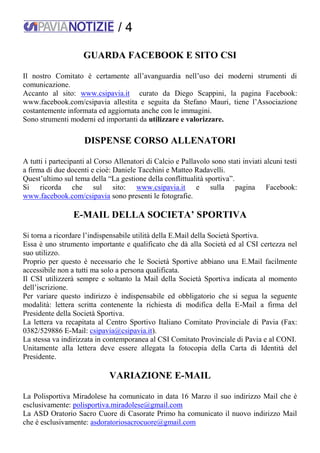 / 4
GUARDA FACEBOOK E SITO CSI
Il nostro Comitato è certamente all’avanguardia nell’uso dei moderni strumenti di
comunicazione.
Accanto al sito: www.csipavia.it curato da Diego Scappini, la pagina Facebook:
www.facebook.com/csipavia allestita e seguita da Stefano Mauri, tiene l’Associazione
costantemente informata ed aggiornata anche con le immagini.
Sono strumenti moderni ed importanti da utilizzare e valorizzare.
DISPENSE CORSO ALLENATORI
A tutti i partecipanti al Corso Allenatori di Calcio e Pallavolo sono stati inviati alcuni testi
a firma di due docenti e cioè: Daniele Tacchini e Matteo Radavelli.
Quest’ultimo sul tema della “La gestione della conflittualità sportiva”.
Si ricorda che sul sito: www.csipavia.it e sulla pagina Facebook:
www.facebook.com/csipavia sono presenti le fotografie.
E-MAIL DELLA SOCIETA’ SPORTIVA
Si torna a ricordare l’indispensabile utilità della E.Mail della Società Sportiva.
Essa è uno strumento importante e qualificato che dà alla Società ed al CSI certezza nel
suo utilizzo.
Proprio per questo è necessario che le Società Sportive abbiano una E.Mail facilmente
accessibile non a tutti ma solo a persona qualificata.
Il CSI utilizzerà sempre e soltanto la Mail della Società Sportiva indicata al momento
dell’iscrizione.
Per variare questo indirizzo è indispensabile ed obbligatorio che si segua la seguente
modalità: lettera scritta contenente la richiesta di modifica della E-Mail a firma del
Presidente della Società Sportiva.
La lettera va recapitata al Centro Sportivo Italiano Comitato Provinciale di Pavia (Fax:
0382/529886 E-Mail: csipavia@csipavia.it).
La stessa va indirizzata in contemporanea al CSI Comitato Provinciale di Pavia e al CONI.
Unitamente alla lettera deve essere allegata la fotocopia della Carta di Identità del
Presidente.
VARIAZIONE E-MAIL
La Polisportiva Miradolese ha comunicato in data 16 Marzo il suo indirizzo Mail che è
esclusivamente: polisportiva.miradolese@gmail.com
La ASD Oratorio Sacro Cuore di Casorate Primo ha comunicato il nuovo indirizzo Mail
che è esclusivamente: asdoratoriosacrocuore@gmail.com
 
