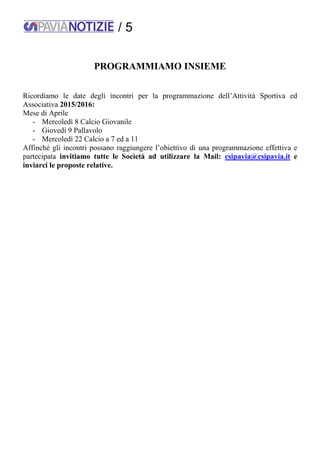 / 5
PROGRAMMIAMO INSIEME
Ricordiamo le date degli incontri per la programmazione dell’Attività Sportiva ed
Associativa 2015/2016:
Mese di Aprile
- Mercoledì 8 Calcio Giovanile
- Giovedì 9 Pallavolo
- Mercoledì 22 Calcio a 7 ed a 11
Affinché gli incontri possano raggiungere l’obiettivo di una programmazione effettiva e
partecipata invitiamo tutte le Società ad utilizzare la Mail: csipavia@csipavia.it e
inviarci le proposte relative.
 