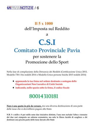 / 6
Il 5 x 1000
dell’Imposta sul Reddito
a
CC..SS..II
CCoommiittaattoo PPrroovviinncciiaallee PPaavviiaa
per sostenere la
Promozione dello Sport
Nella fase di compilazione della Denuncia dei Redditi (Certificazione Unica 2015,
Modello 730-1 bis redditi 2014 o Modello Unico persone fisiche 2015 redditi 2014)
 apponendo la tua firma nel settore destinato a sostegno delle
Organizzazioni Non Lucrative di Unità Sociale
 indicando, nello spazio sotto la firma, il codice fiscale
8800001144331100118811
Non è una quota in più da versare, ma una diversa destinazione di una parte
delle tasse che si dovrebbero pagare allo Stato
N.B. 5 x mille e 8 per mille sono due iniziative distinte, l’una non esclude l’altra e nessuno
dei due casi comporta un esborso economico, ma solo la libera facoltà di scegliere a chi
destinare una piccola parte delle tasse dovute allo Stato
 