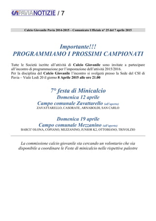 / 7
Calcio Giovanile Pavia 2014-2015 – Comunicato Ufficiale n° 25 del 7 aprile 2015
Importante!!!
PROGRAMMIAMO I PROSSIMI CAMPIONATI
Tutte le Società iscritte all’attività di Calcio Giovanile sono invitate a partecipare
all’incontro di programmazione per l’impostazione dell’attività 2015/2016.
Per la disciplina del Calcio Giovanile l’incontro si svolgerà presso la Sede del CSI di
Pavia – Viale Lodi 20 il giorno 8 Aprile 2015 alle ore 21.00
7° festa di Minicalcio
Domenica 12 aprile
Campo comunale Zavattarello (all’aperto)
ZAVATTARELLO, CASORATE, ARNABOLDI, SAN CARLO
Domenica 19 aprile
Campo comunale Mezzanino (all’aperto)
BARCE' OLONA, COPIANO, MEZZANINO, JUNIOR K2, OTTOBIANO, TRIVOLZIO
La commissione calcio giovanile sta cercando un volontario che sia
disponibile a coordinare le Feste di minicalcio nelle rispettive palestre
 