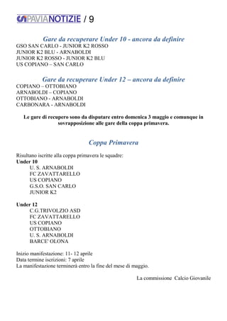 / 9
Gare da recuperare Under 10 - ancora da definire
GSO SAN CARLO - JUNIOR K2 ROSSO
JUNIOR K2 BLU - ARNABOLDI
JUNIOR K2 ROSSO - JUNIOR K2 BLU
US COPIANO – SAN CARLO
Gare da recuperare Under 12 – ancora da definire
COPIANO – OTTOBIANO
ARNABOLDI – COPIANO
OTTOBIANO - ARNABOLDI
CARBONARA - ARNABOLDI
Le gare di recupero sono da disputare entro domenica 3 maggio e comunque in
sovrapposizione alle gare della coppa primavera.
Coppa Primavera
Risultano iscritte alla coppa primavera le squadre:
Under 10
U. S. ARNABOLDI
FC ZAVATTARELLO
US COPIANO
G.S.O. SAN CARLO
JUNIOR K2
Under 12
C.G.TRIVOLZIO ASD
FC ZAVATTARELLO
US COPIANO
OTTOBIANO
U. S. ARNABOLDI
BARCE' OLONA
Inizio manifestazione: 11- 12 aprile
Data termine iscrizioni: 7 aprile
La manifestazione terminerà entro la fine del mese di maggio.
La commissione Calcio Giovanile
 