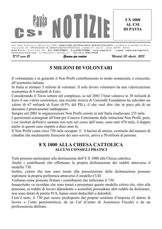 REG. TRIB. DI PAVIA N. 303 DEL 8/2/1985 - DIRETTORE RESPONSABILE SERGIO CONTRINI - STAMPATO IN PROPRIO IN PAVIA
VIALE LODI, 20 - SPEDIZIONE IN ABBONAMENTO POSTALE - COMMA 27 - ART 21 - LEGGE 549/95 – PAVIA
SEDE PAVIA – VIALE LODI, 20: TEL. 0382/528822 FAX 0382/529886 www.csipavia.it e-mail: csipavia@csipavia.it
UFFICIO DI VIGEVANO – VIA MADONNA 7 DOLORI, 31: TEL./FAX 0381/75169
N°17 anno 25 Giocare per credere Martedì 30 Aprile 2013
5 X 1000
AL CSI
DI PAVIA
5 MILIONI DI VOLONTARI
Il volontariato e in generale il Non Profit contribuiscono in modo sostanziale, e crescente,
all’economia italiana.
In Italia si stimano 5 milioni di volontari. Il solo lavoro volontario ha una valorizzazione
economica di 8 miliardi di Euro.
Considerando il Terzo settore nel complesso, se nel 2001 l’Istat valutava in 38 miliardi di
Euro il suo valore economico, una recente ricerca di Unicredit Foundation ha calcolato un
valore di 67 miliardi di Euro (4/5% del PIL), il che vuol dire che in poco più di un
decennio è praticamente raddoppiato.
Sempre nel 2001 le organizzazioni Non Profit censite in tutt’Italia risultavano 235 mila.
I questionari consegnati all’Istat per il nuovo Censimento delle istituzioni Non Profit, però,
i cui risultati definitivi saranno resi noti nel corso dell’anno, sono stati 470 mila, il doppio
anche in questo caso rispetto a dieci anni fa.
Il Non Profit conta circa 750 mila occupati. E il bacino di utenza, costituito dal numero di
cittadini che mediamente fruiscono dei suoi servizi, arriva a 50 milioni di persone.
8 X 1000 ALLA CHIESA CATTOLICA
ALCUNI CONSIGLI PRATICI
Tutti possono partecipare alla destinazione dell’8 X 1000 alla Chiesa cattolica.
Anche i contribuenti che effettuano la propria dichiarazione dei redditi attraverso il
modello 730.
Inoltre, coloro che non sono tenuti alla presentazione della dichiarazione possono
esprimere la propria preferenza attraverso il modello CUD.
Vediamo come possono firmare i contribuenti che utilizzano il 730.
Innanzitutto va ricordato che sono tenuti a presentare questo modello coloro che, oltre alla
pensione, ai redditi di lavoro dipendente o assimilati possiedono altri redditi da dichiarare,
non sono dotati di partita IVA, hanno oneri deducibili o detraibili.
Com’è noto, il 730 può essere predisposto dal proprio sostituto d’imposta (il datore di
lavoro o l’ente pensionistico), da un Caf (Centro di Assistenza Fiscale) o da un
professionista abilitato.
 