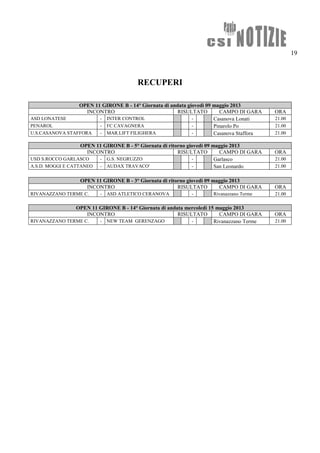 19
RECUPERI
OPEN 11 GIRONE B - 14° Giornata di andata giovedì 09 maggio 2013
INCONTRO RISULTATO CAMPO DI GARA ORA
ASD LONATESE - INTER CONTROL - Casanova Lonati 21.00
PENAROL - FC CAVAGNERA - Pinarolo Po 21.00
U.S.CASANOVA STAFFORA - MAR.LIFT FILIGHERA - Casanova Staffora 21.00
OPEN 11 GIRONE B - 5° Giornata di ritorno giovedì 09 maggio 2013
INCONTRO RISULTATO CAMPO DI GARA ORA
USD S.ROCCO GARLASCO - G.S. NEGRUZZO - Garlasco 21.00
A.S.D. MOGGI E CATTANEO - AUDAX TRAVACO' - San Leonardo 21.00
OPEN 11 GIRONE B - 3° Giornata di ritorno giovedì 09 maggio 2013
INCONTRO RISULTATO CAMPO DI GARA ORA
RIVANAZZANO TERME C. - ASD ATLETICO CERANOVA - Rivanazzano Terme 21.00
OPEN 11 GIRONE B - 14° Giornata di andata mercoledì 15 maggio 2013
INCONTRO RISULTATO CAMPO DI GARA ORA
RIVANAZZANO TERME C. - NEW TEAM GERENZAGO - Rivanazzano Terme 21.00
 