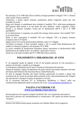 2
Per destinare l’8 X 1000 alla Chiesa cattolica, bisogna prendere l’allegato 730-1 e firmare
nella casella “Chiesa cattolica”.
Attenzione: è buona regola rimanere esattamente dentro l’apposito spazio per non
invalidare la scelta.
Dopo aver firmato, il contribuente deve chiudere il modello 730-1 nella busta predisposta
dall’Agenzia delle entrate o in una busta che deve riportare nome, cognome, Codice
Fiscale e la dicitura completa “scelta per la destinazione dell’8 e del 5 X 1000
dell’IRPEF”.
Se la dichiarazione è congiunta con quella del coniuge, basta inserire i due modelli 730-1
in un’unica busta.
Infine si deve consegnare il modello 730 con l’allegato 730-1 al proprio sostituto
d’imposta entro il 30 Aprile.
Oppure ad un Caf o ad un professionista abilitato, entro il 31 Maggio.
Un’ultima avvertenza: è bene ricordare sempre a chi ci assiste nella dichiarazione dei
redditi la volontà di scegliere a chi destinare l’8 X 1000.
Le nuove modalità di trasmissione telematica spesso consentono ai professionisti della
dichiarazione dei redditi di fare “in solitario” quasi tutto il lavoro.
Siamo noi a dovergli ricordare dell’8 X 1000 alla Chiesa cattolica.
POLISPORTIVA MIRADOLESE: 45 ANNI
E’ un traguardo quello di tagliare il km 45 del proprio percorso di vita associativa e
sportiva ma diventa, o meglio è, un impegno.
La Polisportiva Miradolese da 45 anni è il punto di riferimento del territorio.
Attenta al territorio, capace di imprimere con gesti concreti una azione educativa rilevante
all’interno dell’Oratorio San Giovanni Bosco e della Parrocchia.
45 anni di impegno fecondo che hanno formato generazioni di uomini e donne alla
correttezza di un vissuto da cristiani nella comunità civile e alla testimonianza del Vangelo
che ogni giorno è annuncio di gioia, di speranza e servizio.
Ed in occasione dell’anno 45° la Polisportiva Miradolese è “fresca” nella sua
comunicazione apparendo anche su internet con il sito: www.polisportivamiradolese.it
PAGINA FACEBOOK CSI
WWW.FACEBOOK.COM/CSIPAVIA
Suscita interesse ed è seguita la pagina Facebook CSI: www.facebook.com/csipavia
Sono 845 le persone che settimanalmente lo visualizzano e 207 quelle che hanno cliccato
“mi piace”.
__________________
Grazie a chi utilizza anche questo strumento ed a Stefano Mauri che lo organizza.
 