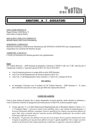 23
AMATORI A 7 GIOCATORI
GIOCATORI DIFFIDATI
Pagani Matteo (ASD Broni 7)
Zotti Fabio (Cardinal Maffi)
SQUALIFICA PER UNA GIORNATA
Bertolotti Alessio (ASD Inverno Monteleone)
INIBIZIONI A DIRIGENTI
Bertolotti Gianfranco (ASD Inverno Monteleone) dal 29/04/2013 al 06/05/2013 per comportamento
irriguardoso nei confronti del direttore di gara
AMMENDE A SOCIETA’
€ 20,00 (Al Parchetto) Per distinta giocatori non regolamentare
Gara:
US Volante Roncaro – ASD Semiana da disputarsi a Roncaro il 28/04/13 alle ore 11.00, valevole per il
Campionato Amatori a 7 giocatori girone B del C.S.I. Pavia 2012/2013.
 vista la mancata presenza in campo della società ASD Semiana;
 visto l’art. 64 del Regolamento di Giustizia Sportiva del C.S.I.;
 visto l’art. 11 del Regolamento Calcio Amatori a 11 del C.S.I. comitato di Pavia:
DELIBERA
 di omologare l’incontro con il risultato di US Volante Roncaro - ASD Semiana 4 – 0, senza
provvedimenti accessori ai sensi e per gli effetti dei sopraccitati articoli.
COMUNICAZIONE
Viste le gran numero di partite che si stanno disputando in questo periodo, anche durante la settimana, e
viste le numerose richieste di spiegazioni pervenute presso la sede CSI, si precisa quanto segue:
 in base agli artt. 21 e 22 delle Disposizioni Regolamentari per le Discipline Sportive Calcio a 11 e
a 7 Categoria Open, “i giocatori espulsi (con cartellino rosso o per somma di ammonizione) e i
tesserati allontanati debbono comunque ritenersi squalificati per almeno una giornata effettiva di
gara, fatte salve eventuali ulteriori sanzioni assunte dall'Organo giudicante, da scontarsi nella
prima gara ufficiale successiva”;
 ed ancora: “Ai giocatori che abbiano ricevuto nel corso di gare diverse quattro ammonizioni viene
irrogata la squalifica per una giornata effettiva di gara”; questa squalifica “deve sempre avvenire
tramite la declaratoria dell’organo giudicante competente su apposito comunicato ufficiale”.
 