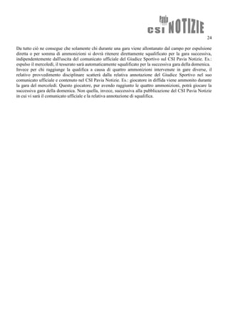 24
Da tutto ciò ne consegue che solamente chi durante una gara viene allontanato dal campo per espulsione
diretta o per somma di ammonizioni si dovrà ritenere direttamente squalificato per la gara successiva,
indipendentemente dall'uscita del comunicato ufficiale del Giudice Sportivo sul CSI Pavia Notizie. Es.:
espulso il mercoledì, il tesserato sarà automaticamente squalificato per la successiva gara della domenica.
Invece per chi raggiunge la qualifica a causa di quattro ammonizioni intervenute in gare diverse, il
relativo provvedimento disciplinare scatterà dalla relativa annotazione del Giudice Sportivo nel suo
comunicato ufficiale e contenuto nel CSI Pavia Notizie. Es.: giocatore in diffida viene ammonito durante
la gara del mercoledì. Questo giocatore, pur avendo raggiunto le quattro ammonizioni, potrà giocare la
successiva gara della domenica. Non quella, invece, successiva alla pubblicazione del CSI Pavia Notizie
in cui vi sarà il comunicato ufficiale e la relativa annotazione di squalifica.
 