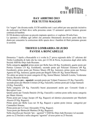 3
DAY ARBITRO 2013
PER TUTTO MAGGIO
Un “sogno” che diventa realtà. Il CSI mobilita tutti i suoi arbitri per una speciale iniziativa
da realizzarsi ad Haiti dove nella prossima estate 15 animatori sportivi faranno giocare
centinaia di bambini.
Il CSI desidera realizzare un piccolo impianto sportivo; ci vogliono 20 mila Euro.
La speranza è affidata agli arbitri che potranno liberamente devolvere parte della loro
diaria per consentire la costruzione dello spazio dove i bambini di Haiti potranno giocare
in serenità.
TROFEO LOMBARDIA DI JUDO
PAVESI A RONCADELLE
Domenica 7 Aprile a Roncadelle si è svolta la 2° prova regionale della 12° edizione del
Trofeo Lombardia di Judo che ha visto, per il CSI di Pavia, la presenza degli atleti della
Società ASD Ko Dojo Judo Rozzano.
Nella categoria agonisti primo posto per Bolla Sara (44 Kg. Esordienti), quarto posto per
Pernice Lorenzo (73 Kg. Esordienti), secondo posto per Pelizzari Eleonora (48 Kg.
Esordienti), primo posto per Pernice Mauro (90 Kg. Juniores), primo posto per Pernice
Agnese (63 Kg. Juniores), quinto posto per Bogelli Fabio (81 Kg. Senior/Master).
Tre atlete nei primi tre posti categoria 63 Kg. Senior/Master: Salinelli Loretta, Verderame
Grazia, Bizzarro Simona.
Nella categoria pre – agonisti: secondo posto per Volpari Francesco (21 Kg. Fanciulli),
secondo posto per Moretti Cristian (24 Kg. Fanciulli), settimo posto per Longo Samuele
(24 Kg. Fanciulli).
Nella categoria (28 Kg. Fanciulli) buoni piazzamenti anche per: Ceresetti Giada e
Breviglieri Luca.
Quinto posto per Tomala Daniele (36 Kg. Fanciulli) e settimo posto nella stessa categoria
per Mauri Alessio.
Primo posto per Longo Jacopo (45 Kg. Ragazzi) ed identico piazzamento per Marchetti
Alessio (55 Kg. Ragazzi).
Primo posto per Bolla Luca nei 36 Kg. Ragazzi e quinto posto (stessa categoria) per
Cammalleri Simone.
Primo posto per Li Causi Alessandro 55 Kg. Ragazzi.
Terzo posto per Bertocchi Martina (36 Kg. Ragazze).
Nella classifica per Società “pre – agonisti” l’ASD Ko Dojo Judo Rozzano è al secondo
posto su 22 Società e nella categoria “agonisti” al terzo posto su 25 Società.
 