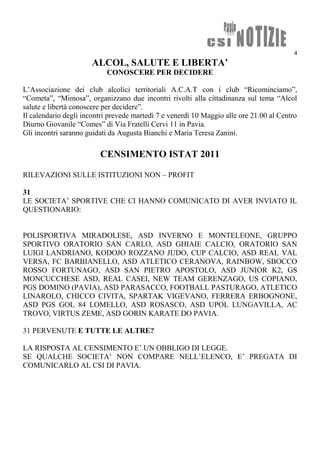 4
ALCOL, SALUTE E LIBERTA’
CONOSCERE PER DECIDERE
L’Associazione dei club alcolici territoriali A.C.A.T con i club “Ricominciamo”,
“Cometa”, “Mimosa”, organizzano due incontri rivolti alla cittadinanza sul tema “Alcol
salute e libertà conoscere per decidere”.
Il calendario degli incontri prevede martedì 7 e venerdì 10 Maggio alle ore 21.00 al Centro
Diurno Giovanile “Comes” di Via Fratelli Cervi 11 in Pavia.
Gli incontri saranno guidati da Augusta Bianchi e Maria Teresa Zanini.
CENSIMENTO ISTAT 2011
RILEVAZIONI SULLE ISTITUZIONI NON – PROFIT
31
LE SOCIETA’ SPORTIVE CHE CI HANNO COMUNICATO DI AVER INVIATO IL
QUESTIONARIO:
POLISPORTIVA MIRADOLESE, ASD INVERNO E MONTELEONE, GRUPPO
SPORTIVO ORATORIO SAN CARLO, ASD GHIAIE CALCIO, ORATORIO SAN
LUIGI LANDRIANO, KODOJO ROZZANO JUDO, CUP CALCIO, ASD REAL VAL
VERSA, FC BARBIANELLO, ASD ATLETICO CERANOVA, RAINBOW, SBOCCO
ROSSO FORTUNAGO, ASD SAN PIETRO APOSTOLO, ASD JUNIOR K2, GS
MONCUCCHESE ASD, REAL CASEI, NEW TEAM GERENZAGO, US COPIANO,
PGS DOMINO (PAVIA), ASD PARASACCO, FOOTBALL PASTURAGO, ATLETICO
LINAROLO, CHICCO CIVITA, SPARTAK VIGEVANO, FERRERA ERBOGNONE,
ASD PGS GOL 84 LOMELLO, ASD ROSASCO, ASD UPOL LUNGAVILLA, AC
TROVO, VIRTUS ZEME, ASD GORIN KARATE DO PAVIA.
31 PERVENUTE E TUTTE LE ALTRE?
LA RISPOSTA AL CENSIMENTO E’ UN OBBLIGO DI LEGGE.
SE QUALCHE SOCIETA’ NON COMPARE NELL’ELENCO, E’ PREGATA DI
COMUNICARLO AL CSI DI PAVIA.
 