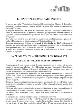 5
LO SPORT PER CAMMINARE INSIEME
E’ ancora una volta l’Associazione Sportiva Dilettantistica San Martino di Tromello a
promuovere una interessante e concreta iniziativa a favore della popolazione detenuta nel
carcere di Vigevano.
Il progetto denominato “Lo sport per camminare insieme” coinvolgerà attraverso un
torneo di calcio maschile e di pallavolo femminile gli ospiti della struttura detentiva di
Vigevano. Saranno coinvolti anche gli studenti del 5° anno dell’Istituto Superiore Castoldi
di Vigevano.
Oltre alla parte sportiva sono previsti due momenti di sensibilizzazione; il primo si è
svolto il 29 Aprile con un Cineforum presso l’Oratorio di Gambolò.
Il secondo appuntamento è fissato per venerdì 10 Maggio alle ore 20.45 all’Oratorio di
Garlasco con una tavola rotonda sul tema “Il perdono responsabile” con la partecipazione
dei responsabili della Casa Circondariale “Piccolini” di Vigevano.
A fianco della ASD San Martino di Tromello il CSI della Provincia di Pavia e l’Azione
Cattolica di Vigevano.
LA PRIMA VOLTA AI REGIONALI CSI DI KARATE
UNA BELLA LETTERA CHE “ILLUMINA LO SPORT”
Facciamo parte di una giovane società di karate e domenica per la prima volta abbiamo
portato 15 giovanissimi atleti tra i 6 e i 12 anni ad una gara “importante”. Dopo le gare
provinciali svoltasi a febbraio a Siziano gli atleti attendevano con ansia questa gara che
avrebbe permesso l’accesso ai nazionali previsti per fine mese.
Ringraziamo il CSI per queste opportunità che sono momenti importanti per la crescita di
giovani atleti. Non è facile avvicinarsi al mondo dell’agonismo; quante attese, pressioni,
speranze, illusioni si creano intorno a questi giovani. E quanto impegno da parte loro per
arrivare preparati.
Domenica siamo arrivati presto sul campo di gara: tutti puntuali alle nove. L’attesa è stata
lunga : i primi atleti hanno iniziato le gare alle 10,30 e gli esordienti con il kumite dopo
mezzogiorno.
Più di 400 atleti, provenienti dalle diverse province lombarde, si sono cimentati in gare di
kata individuale, a squadre e kumite ( dalla categoria ragazzi fino ai master)
Un “bravo”, anzi “bravissimo” a tutti i nostri atleti anche se nessuno si è classificato ai
primi posti.
E’ facile scrivere e parlare quando si vince, i complimenti sono ovvi.
Ma questa volta vogliamo dirvi che i vostri “lacrimoni” di delusione al termine della gara
devono essere di stimolo a fare sempre meglio. Siete stati bravi, avete dato il meglio di
voi, ma la gara è stata dura e voi siete solo all’inizio. E’ con queste esperienze che si
 