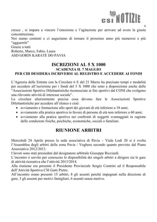 6
cresce , si impara a vincere l’emozione e l’agitazione per arrivare ad avere la giusta
concentrazione.
Noi siamo contenti e ci auguriamo di tornare il prossimo anno più numerosi e più
“agguerriti”
Grazie a tutti
Roberto, Marco, Fabio, Laura
ASD GORIN KARATE DO PAVIA
ISCRIZIONI AL 5 X 1000
SCADENZA IL 7 MAGGIO
PER CHI DESIDERA ISCRIVERSI AL REGISTRO E ACCEDERE AI FONDI
L’Agenzia delle Entrate con la Circolare 6 E del 21 Marzo ha precisato tempi e modalità
per eccedere all’iscrizione per i fondi del 5 X 1000 che sono a disposizione anche delle
“Associazioni Sportive Dilettantistiche riconosciute ai fini sportivi dal CONI che svolgono
una rilevante attività di interesse sociale”.
La circolare ulteriormente precisa cosa devono fare le Associazioni Sportive
Dilettantistiche per accedere all’elenco e cioè:
 avviamento e formazione allo sport dei giovani di età inferiore a 18 anni;
 avviamento alla pratica sportiva in favore di persone di età non inferiore a 60 anni;
 avviamento alla pratica sportiva nei confronti di soggetti svantaggiati in ragione
delle condizioni fisiche, psichiche, economiche, sociali o familiari.
RIUNIONE ARBITRI
Mercoledì 24 Aprile presso la sede associativa di Pavia – Viale Lodi 20 si è svolta
l’Assemblea degli arbitri della zona Pavia / Voghera secondo quanto previsto dal Piano
Associativo 2012/2013.
I lavori sono stati presieduti dal designatore arbitrale Giuseppe Ricciardi.
L’incontro è servito per conoscere le disponibilità dei singoli arbitri a dirigere sia le gare
di attività ricreativa che l’attività 2013/2014.
Alla riunione era presente il Presidente Provinciale Sergio Contrini ed il Responsabile
dell’Attività Sportiva CSI Gatti Pietro.
All’incontro erano presenti 15 arbitri, 8 gli assenti perché impegnati nella direzione di
gare, 3 gli assenti per motivi famigliari, 6 assenti senza motivo.
 