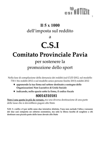 7
Il 5 x 1000
dell’imposta sul reddito
a
CC..SS..II
CCoommiittaattoo PPrroovviinncciiaallee PPaavviiaa
per sostenere la
promozione dello sport
Nella fase di compilazione della denuncia dei redditi (sul CUD 2012, sul modello
730-1 bis redditi 2012 o sul modello unico persone fisiche 2013) redditi 2012
 apponendo la tua firma nel settore destinato a sostegno delle
Organizzazioni Non Lucrative di Unità Sociale
 indicando, nello spazio sotto la firma, il codice fiscale
8800001144331100118811
Non è una quota in più da versare, ma una diversa destinazione di una parte
delle tasse che si dovrebbero pagare allo Stato
N.B. 5 x mille e 8 per mille sono due iniziative distinte, l’una non esclude l’altra e nessuno
dei due casi comporta un esborso economico, ma solo la libera facoltà di scegliere a chi
destinare una piccola parte delle tasse dovute allo Stato
 