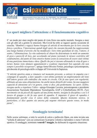 N. 20 anno 33 Martedì 11 maggio 2021
Lo sport migliora l’attenzione e il funzionamento cognitivo
E’ un modo per stare meglio dal punto di vista fisico ma anche mentale. Insegna a stare
con gli altri ed a gestire le emozioni. Ma Covid ha tolto ai ragazzi questa occasione di
crescita. “Bambini e ragazzi hanno bisogno di attività di movimento per la loro crescita
fisica e psichica, l’interruzione quindi degli sport che stavano facendo ha rappresentato
una lunga battuta d’arresto che ha modificato i loro ritmi quotidiani di vita, l’umore, il
sonno, l’alimentazione. La vita sedentaria al chiuso ha determinato in molti un aumento
di peso e parecchi di loro, pur accettando sul piano razionale le misure costrittive del
confinamento, dal punto di vista emotivo hanno avuto la sensazione di essere stati vittime
di una punizione immeritata e dura. Quelli che poi si stavano allenando in vista di gare e
tornei, hanno visto sfumare appuntamenti e scadenze importanti ben sapendo che non
sempre è possibile recuperare”, spiega Anna Oliveiro Ferrais, psicologa e psicoterapeuta,
già docente di psicologia dello sviluppo all’Università la Sapienza.
“L’attività sportiva aiuta a rimanere nel momento presente, a entrare in empatia con i
compagni di squadra, a fare squadre e non ultimo permette un miglioramento del tono
dell’umore grazie alle endorfine che mette in circolo. Chi fa uno sport con regolarità,
abbinato ad una sana alimentazione, ha anche meno disturbi del sonno, ha una maggiore
capacità di attenzione ed è in genere, come si dice, più performante. Lo sport, inoltre,
insegna anche a rispettare l’altro - spiega Giuseppe Lavenia, psicoterapeuta e presidente
Associazione Nazionale Dipendenze Tecnologiche, GAP e Cyberbullismo DI.TE. Fare
movimento sin da piccoli dà seguito ad una forma mentis, insegna la disciplina e cos’è il
lavoro di gruppo a chi fa uno sport di squadra. E imparare il gioco di squadra è
fondamentale perché crea il senso della comunità. Questo momento storico, in
particolare, ci dice quanto sia ancora più urgente ritrovare questo senso, in modo
pieno”.
Sondaggio terminato!
Nelle scorse settimane, a tutte le società di calcio e pallavolo Open, era stata inviata una
“scheda di adesione” con cui comunicare la propria volontà a riprendere o meno l’attività
sportiva. Il sondaggio, terminato venerdì 7 maggio, ha delineato la seguente situazione:
 