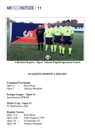 / 11
I direttori di gara – Sig.ri Valente-Papetti-Speranza-Veneri
STAGIONE SPORTIVA 2016-2017
Campioni Provinciali
Open 11 - Real Olona
Open 7 - Atletico Miradolo
Europa League – Open 11
Sanmaurense SPRAR
Winter Cup – Open 11
FC Barbianello ASD
Regular Season
Open 11A - Real Olona
Open 11B - ASD Filighera 1995
Open 7A - Al Parchetto FC
Open 7B - Atletico Miradolo
 