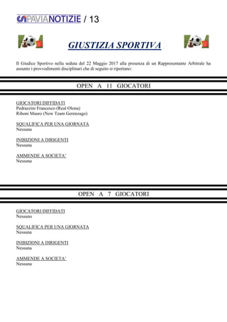 / 13
GIUSTIZIA SPORTIVA
Il Giudice Sportivo nella seduta del 22 Maggio 2017 alla presenza di un Rappresentante Arbitrale ha
assunto i provvedimenti disciplinari che di seguito si riportano:
OPEN A 11 GIOCATORI
GIOCATORI DIFFIDATI
Pedrazzini Francesco (Real Olona)
Riboni Mauro (New Team Gerenzago)
SQUALIFICA PER UNA GIORNATA
Nessuna
INIBIZIONI A DIRIGENTI
Nessuna
AMMENDE A SOCIETA’
Nessuna
OPEN A 7 GIOCATORI
GIOCATORI DIFFIDATI
Nessuno
SQUALIFICA PER UNA GIORNATA
Nessuna
INIBIZIONI A DIRIGENTI
Nessuna
AMMENDE A SOCIETA’
Nessuna
 