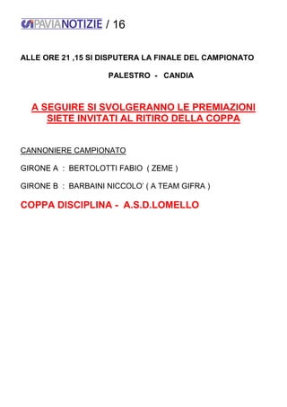 / 16
ALLE ORE 21 ,15 SI DISPUTERA LA FINALE DEL CAMPIONATO
PALESTRO - CANDIA
A SEGUIRE SI SVOLGERANNO LE PREMIAZIONI
SIETE INVITATI AL RITIRO DELLA COPPA
CANNONIERE CAMPIONATO
GIRONE A : BERTOLOTTI FABIO ( ZEME )
GIRONE B : BARBAINI NICCOLO’ ( A TEAM GIFRA )
COPPA DISCIPLINA - A.S.D.LOMELLO
 