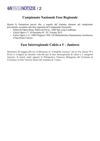 / 2
Campionato Nazionale Fase Regionale
Queste le formazioni pavesi che, a seguito del risultato ottenuto nel campionato
provinciale, accedono alla fase regionale del Campionato Nazionale:
- Pallavolo Open Mista: Pallavolo Pavia , ASD San Luigi Landriano
- Calcio Open a 7: Al Parchetto FC, FC Vernate 2012
- Calcio Open a 11: ASD Filighera 1995, US Dilettantistica Sanmaurense (sostituisce
il San Pietro Calcio).
Fase Interregionale Calcio a 5 – Juniores
Domenica 28 maggio alle ore 16.00 presso la “Cittadella Azzurra” sita in Via Alzaia 39 a
Pavia si svolgerà un incontro valevole per la fase interregionale di calcio a 5 categoria
Juniores. Il match vedrà opposte la Polisportiva Torrazzo Malagnino del Comitato di
Cremona e la San Tarcisio Junior del comitato di Cuneo.
 