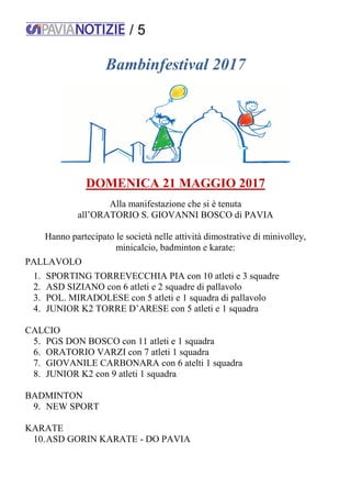 / 5
Bambinfestival 2017
DOMENICA 21 MAGGIO 2017
Alla manifestazione che si è tenuta
all’ORATORIO S. GIOVANNI BOSCO di PAVIA
Hanno partecipato le società nelle attività dimostrative di minivolley,
minicalcio, badminton e karate:
PALLAVOLO
1. SPORTING TORREVECCHIA PIA con 10 atleti e 3 squadre
2. ASD SIZIANO con 6 atleti e 2 squadre di pallavolo
3. POL. MIRADOLESE con 5 atleti e 1 squadra di pallavolo
4. JUNIOR K2 TORRE D’ARESE con 5 atleti e 1 squadra
CALCIO
5. PGS DON BOSCO con 11 atleti e 1 squadra
6. ORATORIO VARZI con 7 atleti 1 squadra
7. GIOVANILE CARBONARA con 6 atelti 1 squadra
8. JUNIOR K2 con 9 atleti 1 squadra
BADMINTON
9. NEW SPORT
KARATE
10.ASD GORIN KARATE - DO PAVIA
 