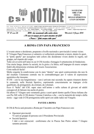 REG. TRIB. DI PAVIA N. 303 DEL 8/2/1985 - DIRETTORE RESPONSABILE SERGIO CONTRINI - STAMPATO IN PROPRIO IN PAVIA
VIALE LODI, 20 - SPEDIZIONE IN ABBONAMENTO POSTALE - COMMA 27 - ART 21 - LEGGE 549/95 – PAVIA
SEDE PAVIA – VIALE LODI, 20: TEL. 0382/528822 FAX 0382/529886 www.csipavia.it e-mail: csipavia@csipavia.it
UFFICIO DI VIGEVANO – VIA MADONNA 7 DOLORI, 31: TEL./FAX 0381/75169
N° 21 anno 26 2014: due avvenimenti nella nostra storia:
i 70 anni di impegno per lo sport educativo del CSI
e Pavia è “Città europea dello sport”
Mercoledì 4 Giugno 2014
14 GIUGNO
ORE 17.00
FESTA
DELLO SPORTIVO
A SAN GENESIO
A ROMA CON PAPA FRANCESCO
L’evento atteso e desiderato, preparato a livello nazionale e provinciale è ormai vicino.
Il 7 Giugno Papa Francesco ci saluterà e ci solleciterà certamente a tenere, dentro lo sport,
le “porte aperte” per accogliere tutti coloro che desiderano vivere dentro le regole, nel
gruppo, nel rispetto del corpo.
Tutto ciò avverrà nell’anno in cui il CSI ricorda e festeggia il settantesimo di fondazione.
Una storia lunga, dentro la società, tra la gioia e la fatica, nell’impegno di essere sempre
fedeli alla dimensione cristiana dell’essere Associazione.
Certo nulla di facile!
Molto esigente la condivisione con lo stare “dentro” uno sport controcorrente che non fa
del risultato l’elemento centrale ma lo contraddistingue per il valore di espressione
agonistica che riassume.
Il CSI – con la sua lungimiranza – non è arrivato mai secondo; ha saputo rimanere dentro
le comunità, nelle Società Sportive, esprimendo concretamente un impegno civile
qualificato, da protagonisti, da cristiani, da volontari.
Ecco il “bello” del CSI: saper stare nell’animo e nella cultura di giovani ed adulti
consapevoli di faticare ma anche di gioire.
Ed allora il 7 Giugno sarà veramente gioia e cuori aperti dentro quella Chiesa italiana che
con Pio XII volle il CSI dentro l’Azione Cattolica e che – con la maturità dei tempi e della
storia – oggi vede il CSI protagonista nello sport con salde radici nel Vangelo.
PAVESI A ROMA
Il CSI di Pavia sarà presente a Roma per l’incontro con Papa Francesco con:
 Operatori provinciali
Vi sarà un gruppo di persone con il Presidente Provinciale
 Società Sportive
I dati a noi conosciuti confermano che in Piazza San Pietro sabato 7 Giugno
saranno presenti:
 