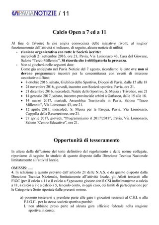 / 11
Calcio Open a 7 ed a 11
Al fine di favorire la più ampia conoscenza delle iniziative rivolte al miglior
funzionamento dell’attività si indicano, di seguito, alcune notizie di utilità:
- riunione organizzativa con tutte le Società iscritte:
mercoledì 21 settembre 2016, ore 21, Pavia, Via Lomonaco 43, Casa del Giovane,
Salone “Terzo Millennio”. Si ricorda che è obbligatoria la presenza.
- Non si giocherà nelle seguenti date:
Come già anticipato nel Pavia Notizie del 7 agosto, ricordiamo le date ove non si
devono programmare incontri per la concomitanza con eventi di interesse
associativo diffuso:
 8 ottobre 2016, sabato, Giubileo dello Sportivo, Diocesi di Pavia, dalle 15 alle 18
 24 novembre 2016, giovedì, incontro con Società sportive, Pavia, ore 21.
 21 dicembre 2016, mercoledì, Natale dello Sportivo, S. Messa a Trivolzio, ore 21
 14 gennaio 2017, sabato, incontro provinciale arbitri a Garlasco, dalle 15 alle 18.
 14 marzo 2017, martedì, Assemblea Territoriale in Pavia, Salone “Terzo
Millennio”, Via Lomonaco 43, ore 21.
 12 aprile 2017, mercoledì, S. Messa per la Pasqua, Pavia, Via Lomonaco,
Cappella della Resurrezione, ore 21.
 27 aprile 2017, giovedì, “Programmiamo il 2017/2018”, Pavia, Via Lomonaco,
Salone “Centro Educativo”, ore 21.
Opportunità di tesseramento
In attesa della diffusione del testo definitivo del regolamento e delle norme collegate,
riportiamo di seguito lo stralcio di quanto disposto dalla Direzione Tecnica Nazionale
limitatamente all’attività locale.
OMISSIS: .....
4. In relazione a quanto previsto dall’articolo 21 delle N.A.S. e da quanto disposto dalla
Direzione Tecnica Nazionale, limitatamente all’attività locale, gli Atleti tesserati alla
FIGC (per il calcio a 11 o il calcio a 5) possono giocare con il CSI indistintamente a calcio
a 11, a calcio a 7 e a calcio a 5, tenendo conto, in ogni caso, dei limiti di partecipazione per
le Categorie e Serie riportate dalle presenti norme.
a) possono tesserarsi e prendere parte alle gare i giocatori tesserati al C.S.I. e alla
F.I.G.C., per la stessa società sportiva purché:
I. non abbiano preso parte ad alcuna gara ufficiale federale nella stagione
sportiva in corso;
 