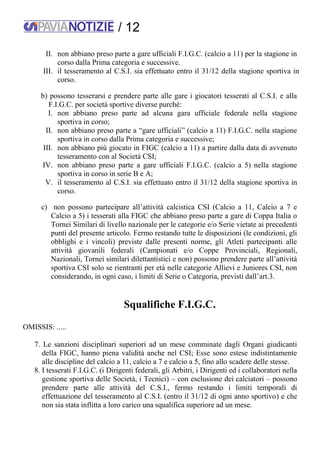/ 12
II. non abbiano preso parte a gare ufficiali F.I.G.C. (calcio a 11) per la stagione in
corso dalla Prima categoria e successive.
III. il tesseramento al C.S.I. sia effettuato entro il 31/12 della stagione sportiva in
corso.
b) possono tesserarsi e prendere parte alle gare i giocatori tesserati al C.S.I. e alla
F.I.G.C. per società sportive diverse purché:
I. non abbiano preso parte ad alcuna gara ufficiale federale nella stagione
sportiva in corso;
II. non abbiano preso parte a “gare ufficiali” (calcio a 11) F.I.G.C. nella stagione
sportiva in corso dalla Prima categoria e successive;
III. non abbiano più giocato in FIGC (calcio a 11) a partire dalla data di avvenuto
tesseramento con al Società CSI;
IV. non abbiano preso parte a gare ufficiali F.I.G.C. (calcio a 5) nella stagione
sportiva in corso in serie B e A;
V. il tesseramento al C.S.I. sia effettuato entro il 31/12 della stagione sportiva in
corso.
c) non possono partecipare all’attività calcistica CSI (Calcio a 11, Calcio a 7 e
Calcio a 5) i tesserati alla FIGC che abbiano preso parte a gare di Coppa Italia o
Tornei Similari di livello nazionale per le categorie e/o Serie vietate ai precedenti
punti del presente articolo. Fermo restando tutte le disposizioni (le condizioni, gli
obblighi e i vincoli) previste dalle presenti norme, gli Atleti partecipanti alle
attività giovanili federali (Campionati e/o Coppe Provinciali, Regionali,
Nazionali, Tornei similari dilettantistici e non) possono prendere parte all’attività
sportiva CSI solo se rientranti per età nelle categorie Allievi e Juniores CSI, non
considerando, in ogni caso, i limiti di Serie o Categoria, previsti dall’art.3.
Squalifiche F.I.G.C.
OMISSIS: .....
7. Le sanzioni disciplinari superiori ad un mese comminate dagli Organi giudicanti
della FIGC, hanno piena validità anche nel CSI; Esse sono estese indistintamente
alle discipline del calcio a 11, calcio a 7 e calcio a 5, fino allo scadere delle stesse.
8. I tesserati F.I.G.C. (i Dirigenti federali, gli Arbitri, i Dirigenti ed i collaboratori nella
gestione sportiva delle Società, i Tecnici) – con esclusione dei calciatori – possono
prendere parte alle attività del C.S.I., fermo restando i limiti temporali di
effettuazione del tesseramento al C.S.I. (entro il 31/12 di ogni anno sportivo) e che
non sia stata inflitta a loro carico una squalifica superiore ad un mese.
 