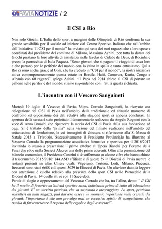 / 2
Il CSI a Rio
Non solo Giochi. L’Italia dello sport a margine delle Olimpiadi di Rio conferma la sua
grande sensibilità per il sociale ad iniziare dal Centro Sportivo Italiano che nell’ambito
dell’iniziativa “Il CSI per il mondo” ha inviato qui sette dei suoi ragazzi che a loro spese e
coordinati dal presidente del comitato di Milano, Massimo Achini, per tutta la durata dei
Giochi prestano la loro attività di assistenza nelle favelas di Cidade de Deus, di Rocinha e
presso la parrocchia di Isola Paqueta. “Sono giovani che si pagano il viaggio di tasca loro
e che partono per le periferie del mondo con lo zaino in spalla e tanto entusiasmo. Qui a
Rio ci sono anche grazie al Coni, che ha creduto in “CSI per il mondo”, la nostra iniziativa
attiva contemporaneamente questa estate in Brasile, Haiti, Camerun, Kenia, Congo e
Albania con 60 ragazzi”, spiega Achini. “Il Papa nel 2014 chiese al CSI di portare un
pallone nelle periferie del mondo: stiamo rispondendo con i fatti a questa richiesta.
L’incontro con il Vescovo Sanguineti
Martedì 19 luglio il Vescovo di Pavia, Mons. Corrado Sanguineti, ha ricevuto una
delegazione del CSI di Pavia nell’ambito della tradizionale ed annuale momento di
confronto ed esposizione dei dati relativi alla stagione sportiva appena conclusasi. In
apertura della serata è stato proiettato il documentario realizzato da Angelo Rognoni con la
voce di Anna Bruschi che ripercorre la storia del CSI di Pavia dalla sua fondazione ad
oggi. Si è trattato della “prima” nella visione del filmato realizzato nell’ambito del
settantesimo di fondazione, le cui immagini di chiusura si riferiscono alla S. Messa di
Natale 2015 a Trivolzio. Successivamente il Presidente Provinciale ha illustrato al
Vescovo Corrado la programmazione associativa-formativa e sportiva per il 2016/2017
invitando lo stesso a presenziare il primo ottobre all’Opera Bianchi per l’evento della
Fasci che ebbe nella Società Alacres una delle prime aderenti. Oltre alla presentazione del
bilancio economico, il Presidente Contrini si è soffermato su alcune cifre che hanno chiuso
il tesseramento 2015/2016: 144 ASD affiliate e di queste 59 in Diocesi di Pavia mentre le
restanti presenti in altre Chiese quali: Vigevano, Tortona, Lodi, Milano, Piacenza.
Itesserati sono stati 6688 e di questi 3029 in Diocesi di Pavia. Un ulteriore dato da leggere
con attenzione è quello relativo alla presenza dello sport CSI nelle Parrocchie della
Diocesi di Pavia: 14 quelle attive con 11 Sacerdoti.
Parole di elogio e apprezzamento del Vescovo Corrado che ha, tra l’altro, detto: “ Il CSI
ha il merito di favorire un’attività sportiva sana, indirizzata prima di tutto all’educazione
dei giovani. E’ un servizio prezioso, che va sostenuto e incoraggiato. Lo sport, praticato
volentieri da tanti ragazzi, può davvero essere un momento importante nella crescita dei
giovani: l’importante è che non prevalga mai un eccessivo spirito di competizione, che
rischia di far trascurare il rispetto delle regole e degli avversari”.
 