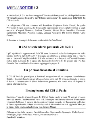 / 3
A conclusione, il CSI ha fatto omaggio al Vescovo della targa del 70°, della pubblicazione
“Il Vangelo secondo lo sport” e del “Bilancio di missione” del quadriennio 2012/2016 del
CSI nazionale.
La delegazione CSI era composta dal Presidente Regionale Paolo Fasani, da quello
Provinciale Sergio Contrini, dal Consulente Ecclesiastico Don Michele Sozzani e dagli
operatori: Campari Massimo, Barbara Vicentini, Grassi Piero, Moschino Fortunato,
Demarziani Massimo, Piccolini Marco, Canazza Giuseppe, De Rubeis Marco, Carlo
Guerini.
Il filmato e le immagini della serata realizzati da Stefano Mauri.
Il CSI nel calendario pastorale 2016/2017
I più significativi appuntamenti del CSI sono ricompresi nel calendario pastorale della
Diocesi di Pavia per il 2016/2017. Un segno di attenzione e condivisione che si rinnova
con la “memoria” degli eventi del CSI che andranno a svilupparsi nell’arco dell’anno a
partire dalla S. Messa del 7 agosto alla Festa dello Sportivo del 17 giugno, ore 17 a San
Genesio. Ben inseriti nel calendario e raggruppati a pagina 8.
Un pc ricondizionato al Comitato
Il CSI di Pavia ha partecipato al bando di assegnazione di un computer ricondizionato
Bit&B. I Comitati beneficiari di tale opportunità sono stati 50 e tra questi anche il nostro
di Pavia. L’accordo con il Banco Informatico permette alla nostra sede di disporre di
questa ulteriore risorsa.
Il compleanno del CSI di Pavia
Domenica 7 agosto, il compleanno del CSI di Pavia giunto ai suoi 71 anni di presenza
attiva ed operosa. Nel Duomo di Pavia la S. Messa per sottolineare tale data. Un momento
veramente bello per il numero di dirigenti provinciali presenti, per la presenza sull’altare
di Don Angelo Lomi e di Don Michele Sozzani (i Sacerdoti di ieri e di oggi nel CSI) e per
la ricca e bella omelia del celebrante Don Ernesto Maggi.
Ci hanno scritto dalle vacanze: Crotti Giancarlo e Signora dalla Germania, Carlo Guerini
con moglie, figli e nipotini da Alassio, con affrancatura CSI.
Grazie del pensiero.
 