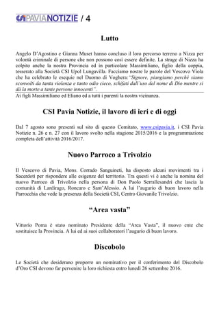 / 4
Lutto
Angelo D’Agostino e Gianna Muset hanno concluso il loro percorso terreno a Nizza per
volontà criminale di persone che non possono così essere definite. La strage di Nizza ha
colpito anche la nostra Provincia ed in particolare Massimiliano, figlio della coppia,
tesserato alla Società CSI Upol Lungavilla. Facciamo nostre le parole del Vescovo Viola
che ha celebrato le esequie nel Duomo di Voghera:“Signore, piangiamo perché siamo
sconvolti da tanta violenza e tanto odio cieco, schifati dall’uso del nome di Dio mentre si
dà la morte a tante persone innocenti”.
Ai figli Massimiliano ed Eliano ed a tutti i parenti la nostra vicinanza.
CSI Pavia Notizie, il lavoro di ieri e di oggi
Dal 7 agosto sono presenti sul sito di questo Comitato, www.csipavia.it, i CSI Pavia
Notizie n. 26 e n. 27 con il lavoro svolto nella stagione 2015/2016 e la programmazione
completa dell’attività 2016/2017.
Nuovo Parroco a Trivolzio
Il Vescovo di Pavia, Mons. Corrado Sanguineti, ha disposto alcuni movimenti tra i
Sacerdoti per rispondere alle esigenze del territorio. Tra questi vi è anche la nomina del
nuovo Parroco di Trivolzio nella persona di Don Paolo Serrallesandri che lascia la
comunità di Lardirago, Roncaro e Sant’Alessio. A lui l’augurio di buon lavoro nella
Parrocchia che vede la presenza della Società CSI, Centro Giovanile Trivolzio.
“Area vasta”
Vittorio Poma è stato nominato Presidente della “Area Vasta”, il nuovo ente che
sostituisce la Provincia. A lui ed ai suoi collaboratori l’augurio di buon lavoro.
Discobolo
Le Società che desiderano proporre un nominativo per il conferimento del Discobolo
d’Oro CSI devono far pervenire la loro richiesta entro lunedì 26 settembre 2016.
 