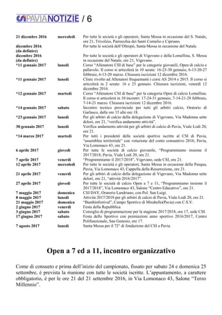/ 6
21 dicembre 2016 mercoledì Per tutte le società e gli operatori, Santa Messa in occasione del S. Natale,
ore 21, Trivolzio, Parrocchia dei Santi Cornelio e Cipriano.
dicembre 2016
(da definire)
Per tutte le società dell’Oltrepò, Santa Messa in occasione del Natale.
dicembre 2016
(da definire)
Per tutte le società e gli operatori di Vigevano e della Lomellina, S. Messa
in occasione del Natale, ore 21, Vigevano.
*11 gennaio 2017 lunedì Corso “Allenatore CSI di base” per le categorie giovanili, Open di calcio e
pallavolo. Il corso si articolerà in 10 serate: 16-23-30 gennaio, 6-13-20-27
febbraio, 6-13-20 marzo. Chiusura iscrizioni 12 dicembre 2016.
*11 gennaio 2017 lunedì Clinic rivolto ad Allenatori frequentanti i corsi AS 2014 e 2015. Il corso si
articolerà in 2 serate: 16 e 23 gennaio. Chiusura iscrizioni, venerdì 12
dicembre 2016.
*12 gennaio 2017 martedì Corso “Allenatore CSI di base” per la categoria Open di calcio Lomellina.
Il corso si articolerà in 10 incontri: 17-24-31 gennaio, 7-14-21-28 febbraio,
7-14-21 marzo. Chiusura iscrizioni 12 dicembre 2016.
*14 gennaio 2017 sabato Incontro tecnico provinciale per tutti gli arbitri calcio, Oratorio di
Garlasco, dalle ore 15 alle ore 18.
*23 gennaio 2017 lunedì Per gli arbitri di calcio della delegazione di Vigevano, Via Madonna sette
dolori, ore 21, “verifica andamento attività”.
30 gennaio 2017 lunedì Verifica andamento attività per gli arbitri di calcio di Pavia, Viale Lodi 20,
ore 21.
*14 marzo 2017 martedì Per tutti i presidenti delle società sportive iscritte al CSI di Pavia,
“assemblea territoriale” con votazione del conto consuntivo 2016; Pavia,
Via Lomonaco 43, ore 21.
6 aprile 2017 giovedì Per tutte le società di calcio giovanile, “Programmiamo insieme il
2017/2018, Pavia, Viale Lodi 20, ore 21.
7 aprile 2017 venerdì “Programmiamo il 2017/2018”, Vigevano, sede CSI, ore 21.
12 aprile 2017 mercoledì Per tutte le società e gli operatori, Santa Messa in occasione della Pasqua,
Pavia, Via Lomonaco 43, Cappella della Resurrezione, ore 21.
21 aprile 2017 venerdì Per gli arbitri di calcio della delegazione di Vigevano, Via Madonna sette
dolori, ore 21, “attività 2016/2017”.
27 aprile 2017 giovedì Per tutte le società di calcio Open a 7 e 11, “Programmiamo insieme il
2017/2018”, Via Lomonaco 43, Salone “Centro Educativo”, ore 21.
7 maggio 2017 domenica CSI DAY, Oratorio Landriano, con Pol. San Luigi.
8 maggio 2017 lunedì Attività 2017/2018 per gli arbitri di calcio di Pavia, Viale Lodi 20, ore 21.
21 maggio 2017 domenica “Bambinfestival”, Campo Sportivo di Mirabello(Pavia) con C.S.V.
2 giugno 2017 venerdì Festa della Repubblica
3 giugno 2017 sabato Consiglio di programmazione per la stagione 2017/2018, ore 17, sede CSI.
17 giugno 2017 sabato Festa dello Sportivo con premiazioni anno sportivo 2016/2017, Centro
Polifunzionale, San Genesio, ore 17.
7 agosto 2017 lunedì Santa Messa per il 72° di fondazione del CSI a Pavia.
Open a 7 ed a 11, incontro organizzativo
Come di consueto e prima dell’inizio del campionato, fissato per sabato 24 e domenica 25
settembre, è prevista la riunione con tutte le società iscritte. L’appuntamento, a carattere
obbligatorio, è per le ore 21 del 21 settembre 2016, in Via Lomonaco 43, Salone “Terzo
Millennio”.
 