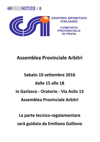 / 8
Assemblea Provinciale Arbitri
Sabato 10 settembre 2016
dalle 15 alle 18
in Garlasco - Oratorio - Via Asilo 13
Assemblea Provinciale Arbitri
La parte tecnico-regolamentare
sarà guidata da Emiliano Gallione
 