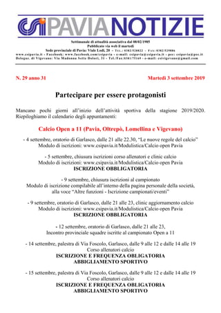 Settimanale di attualità associativa dal 08/02/1985
Pubblicato via web il martedì
Sede provinciale di Pavia: Viale Lodi, 20 - TEL.: 0382/528822 - FAX: 0382/529886
www.csipavia.it - Facebook: www.facebook.com/csipavia - e-mail: csipavia@csipavia.it - pec: csipavia@pec.it
Delegaz. di Vigevano: Via Madonna Sette Dolori, 31 - Tel./Fax:0381/75169 - e-mail: csivigevano@gmail.com
N. 29 anno 31 Martedì 3 settembre 2019
Partecipare per essere protagonisti
Mancano pochi giorni all’inizio dell’attività sportiva della stagione 2019/2020.
Riepiloghiamo il calendario degli appuntamenti:
Calcio Open a 11 (Pavia, Oltrepò, Lomellina e Vigevano)
- 4 settembre, oratorio di Garlasco, dalle 21 alle 22.30, “Le nuove regole del calcio”
Modulo di iscrizioni: www.csipavia.it/Modulistica/Calcio open Pavia
- 5 settembre, chiusura iscrizioni corso allenatori e clinic calcio
Modulo di iscrizioni: www.csipavia.it/Modulistica/Calcio open Pavia
ISCRIZIONE OBBLIGATORIA
- 9 settembre, chiusura iscrizioni al campionato
Modulo di iscrizione compilabile all’interno della pagina personale della società,
alla voce “Altre funzioni - Iscrizione campionati/eventi”
- 9 settembre, oratorio di Garlasco, dalle 21 alle 23, clinic aggiornamento calcio
Modulo di iscrizioni: www.csipavia.it/Modulistica/Calcio open Pavia
ISCRIZIONE OBBLIGATORIA
- 12 settembre, oratorio di Garlasco, dalle 21 alle 23,
Incontro provinciale squadre iscritte al campionato Open a 11
- 14 settembre, palestra di Via Foscolo, Garlasco, dalle 9 alle 12 e dalle 14 alle 19
Corso allenatori calcio
ISCRIZIONE E FREQUENZA OBLIGATORIA
ABBIGLIAMENTO SPORTIVO
- 15 settembre, palestra di Via Foscolo, Garlasco, dalle 9 alle 12 e dalle 14 alle 19
Corso allenatori calcio
ISCRIZIONE E FREQUENZA OBLIGATORIA
ABBIGLIAMENTO SPORTIVO
 