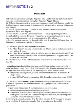 / 2
Dote Sport
Ha trovato accoglienza nel Consiglio Regionale della Lombardia l’idea della “Dote Sport”
presentata e sostenuta anche dal Consigliere Regionale Angelo Ciocca.
Dal 23 luglio è dunque operativo questo nuovo strumento con il quale Regione Lombardia
desidera sostenere concretamente la pratica sportiva intervenendo in sostegno all’impegno
delle famiglie.
Per fare ciò si parte dai singoli Comuni o da altre realtà istituzionali- che devono
rispondere al bando della Regione.
Successivamente – e solo nei Comuni accreditati – le famiglie potranno presentare
domanda ed i loro Municipi dovranno <<supportare le famiglie nella successiva fase di
presentazione della domanda e per la gestione operativa della misura>>.
Le famiglie potranno presentare la domanda (dalla metà di settembre 2015) solo dopo che
il Comune di residenza avrà aderito all’iniziativa.
La “Dote Sport” prevede due linee di finanziamento:
 La “Dote Junior”, riservata ai bambini dai 6 ai 13 anni, con un budget complessivo
di 1 milione di euro;
 La “Dote Teen”, per i ragazzi da 14 a 17 anni, con una dotazione iniziale di 658.740
euro, eventualmente incrementabili, in caso di disponibilità di maggiori risorse, con
ulteriori 841.260 euro.
Per ciascuna linea, il 10 per cento delle risorse finanziarie sarà riservato alle persone con
disabilità.
I soggetti destinatari della Dote Sport sono bambini/ragazzi di età compresa fra 6 e 13
anni (Dote Junior) e tra i 17anni (Dote Teen) compiuti alla data di scadenza del termine
per la presentazione della domanda, che appartengono a nuclei familiari in cui:
 almeno uno dei due genitori, o tutore, è residente in Lombardia da non meno di
cinque anni;
 il valore ISEE all’atto di presentazione della domanda non superiore a euro 20.000.
La “Dote Sport” verrà concessa quale contributo sulle spese sostenute per la frequenza
da parte dei figli minori, nel periodo settembre 2015 – giugno 2016, a corsi o attività
sportive che:
 prevedano il pagamento di quote di iscrizione e/o di frequenza;
 Abbiano una durata continuativa di almeno sei mesi,
 Siano tenuti da associazioni o società sportive dilettantistiche scelte dalle famiglie
nel Registro Coni o affiliate a Federazioni Sportive Nazionali, Discipline Sportive
Associate, Enti di Promozione Sportiva.
Di norma verrà assegnata una sola dote, del valore massimo di 200 euro, per la famiglia
con la possibilità di ulteriori doti per altri figli, in caso di risorse disponibili.
 