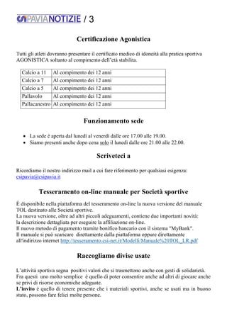/ 3
Certificazione Agonistica
Tutti gli atleti dovranno presentare il certificato medico di idoneità alla pratica sportiva
AGONISTICA soltanto al compimento dell’età stabilita.
Calcio a 11 Al compimento dei 12 anni
Calcio a 7 Al compimento dei 12 anni
Calcio a 5 Al compimento dei 12 anni
Pallavolo Al compimento dei 12 anni
Pallacanestro Al compimento dei 12 anni
Funzionamento sede
 La sede è aperta dal lunedì al venerdì dalle ore 17.00 alle 19.00.
 Siamo presenti anche dopo cena solo il lunedì dalle ore 21.00 alle 22.00.
Scriveteci a
Ricordiamo il nostro indirizzo mail a cui fare riferimento per qualsiasi esigenza:
csipavia@csipavia.it
Tesseramento on-line manuale per Società sportive
È disponibile nella piattaforma del tesseramento on-line la nuova versione del manuale
TOL destinato alle Società sportive.
La nuova versione, oltre ad altri piccoli adeguamenti, contiene due importanti novità:
la descrizione dettagliata per eseguire la affiliazione on-line.
Il nuovo metodo di pagamento tramite bonifico bancario con il sistema "MyBank".
Il manuale si può scaricare direttamente dalla piattaforma oppure direttamente
all'indirizzo internet http://tesseramento.csi-net.it/Modelli/Manuale%20TOL_LR.pdf
Raccogliamo divise usate
L’attività sportiva segna positivi valori che si trasmettono anche con gesti di solidarietà.
Fra questi uno molto semplice è quello di poter consentire anche ad altri di giocare anche
se privi di risorse economiche adeguate.
L’invito è quello di tenere presente che i materiali sportivi, anche se usati ma in buono
stato, possono fare felici molte persone.
 
