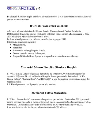 / 4
Se disponi di quanto sopra mettilo a disposizione del CSI e concorrerai ad una azione di
grande spessore umano.
Il CSI di Pavia cerca volontari
Aderiamo ad una iniziativa del Centro Servizi Volontariato di Pavia e Provincia.
Diffondiamo il seguente invito: cerchiamo volontari che ci aiutino ad organizzare le feste
di Minivolley e Minicalcio una volta al mese.
Le feste si svolgeranno con cadenza mensile sino a giugno 2016.
Indichiamo i seguenti requisiti:
 Maggiore età,
 Patente B
 Autonomia nel raggiungere la sede
 Conoscenza del mondo dello sport
 Disponibilità ad offrire il proprio tempo almeno una domenica al mese.
Memorial Mauro Piccoli e Gianluca Braghin
L’ “ASD Ghiaie Calcio” organizza per sabato 12 settembre 2015 il quadrangolare in
memoria di Mauro Piccoli e Gianluca Braghin. Parteciperanno le formazioni: “ASD
Ghiaie Calcio”, “Pantera Rosa”, “ASD CASEI” e una formazione composta da amici dei
ragazzi defunti.
Il CSI sarà presente con il proprio patrocinio tecnico.
Memorial Fulvio Marzatico
Il “CRAL Ateneo Pavia” promuove ed organizza per sabato 12 settembre 2015, presso il
campo sportivo Frigirola in Pavia, il torneo di calcio internazionale alla memoria di Fulvio
Marzatico. La manifestazione avrà inizio alle ore 14.30 e terminerà alle ore 19.00.
Il torneo rientra tra le iniziative del settantennio del CSI a Pavia.
 