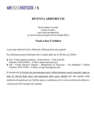 / 5
DIVENTA ARBITRO CSI
Se hai almeno 16 anni,
ti piace lo sport,
vuoi essere protagonista,
se vuoi investire una parte del tuo tempo libero
Vieni a fare l'Arbitro
I corsi (per arbitri di Calcio, Pallavolo, Pallacanestro) sono gratuiti.
Per informazioni puoi telefonare tutti i Lunedì, dalle ore 21.00 alle ore 22,00 a:
 CSI - Centro Sportivo Italiano - Sede di Pavia – Viale Lodi 20
Telefono: 0382/528822 – E-Mail: csipavia@csipavia.it
 CSI - Centro Sportivo Italiano - Delegazione di Vigevano – Via Madonna 7 Dolori
Telefono: 0381/75169 – E-Mail: csivigevano@gmail.com
Si ricorda che le Società che presenteranno nuovi Arbitri potranno essere esonerate, dopo un
anno di attività degli stessi, dal pagamento delle spese arbitrali per una squadra della
medesima disciplina per cui l'arbitro opera, a condizione che lo stesso continui ad arbitrare e
a discrezione del Consiglio di Comitato.
 