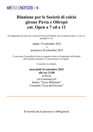 / 6
Riunione per le Società di calcio
girone Pavia e Oltrepò
cat. Open a 7 ed a 11
Il Campionato di calcio per i gironi di Pavia ed Oltrepò per la categoria open a 7 ed a 11
prenderà il via:
sabato 19 settembre 2015
e
domenica 20 settembre 2015
È convocata l’assemblea di tutte le squadre iscritte ai Campionati nell’ambito
dell’iniziativa formativa “l’associazione e le regole”.
L’incontro si svolgerà:
mercoledì 16 settembre 2015
alle ore 21.00
in Pavia
via Lomonaco,43
Salone “Terzo Millennio”
Comunità “Casa del Giovane”
Si ricorda che la presenza è obbligatoria
 