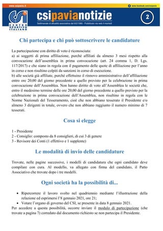 2
Chi partecipa e chi può sottoscrivere le candidature
La partecipazione con diritto di voto è riconosciuta:
a) ai soggetti di prima affiliazione, purché affiliati da almeno 3 mesi rispetto alla
convocazione dell’assemblea in prima convocazione (art. 24 comma 1, D. Lgs.
117/2017) e che siano in regola con il pagamento delle quote di affiliazione per l’anno
in corso e non risultino colpiti da sanzioni in corso di esecuzione.
b) alle società già affiliate, purché effettuino il rinnovo amministrativo dell’affiliazione
entro ore 20,00 del giorno precedente a quello previsto per la celebrazione in prima
convocazione dell’Assemblea. Non hanno diritto di voto all’Assemblea le società che,
entro il medesimo termine delle ore 20,00 del giorno precedente a quello previsto per la
celebrazione in prima convocazione dell’Assemblea, non risultino in regola con le
Norme Nazionali del Tesseramento, cioè che non abbiano tesserato il Presidente e/o
almeno 3 dirigenti in totale, ovvero che non abbiano raggiunto il numero minimo di 7
tesserati.
Cosa si elegge
1 - Presidente
2 - Consiglio: composto da 8 consiglieri, di cui 3 di genere
3 - Revisore dei Conti (1 effettivo e 1 supplente)
Le modalità di invio delle candidature
Trovate, nelle pagine successive, i modelli di candidatura che ogni candidato deve
compilare con cura. Al modello, va allegato con firma del candidato, il Patto
Associativo che trovate dopo i tre modelli.
Ogni società ha la possibilità di...
 Ripercorrere il lavoro svolto nel quadriennio mediante l’illustrazione della
relazione ed esprimersi l’8 gennaio 2021, ore 21;
 Votare l’organo di governo del CSI, se presente in data 8 gennaio 2021.
Per accedere a questa possibilità, occorre inviare il modulo di partecipazione (che
trovate a pagina 7) corredato dal documento richiesto se non partecipa il Presidente.
 
