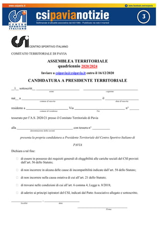 3
CENTRO SPORTIVO ITALIANO
COMITATO TERRITORIALE DI PAVIA
ASSEMBLEA TERRITORIALE
quadriennio 2020/2024
Inviare a csipavia@csipavia.it entro il 16/12/2020
CANDIDATURA A PRESIDENTE TERRITORIALE
__l__ sottoscritt__ ___________________________ __________________________________
nome cognome
nat__ a __________________________________________________ il _____________________
comune di nascita data di nascita
residente a Via n° ______
comune di residenza Via
tesserato per l’A.S. 2020/21 presso il Comitato Territoriale di Pavia
alla ___________________________________ con tessera n° ___________
denominazione della società
presenta la propria candidatura a Presidente Territoriale del Centro Sportivo Italiano di
PAVIA
Dichiara a tal fine:
 di essere in possesso dei requisiti generali di eleggibilità alle cariche sociali del CSI previsti
dall’art. 56 dello Statuto;
 di non incorrere in alcuna delle cause di incompatibilità indicate dall’art. 58 dello Statuto;
 di non incorrere nella causa ostativa di cui all’art. 21 dello Statuto;
 di trovarsi nelle condizioni di cui all’art. 6 comma 4, Legge n. 8/2018;
 di aderire ai principi ispiratori del CSI, indicati dal Patto Associativo allegato e sottoscritto.
___________________ , ______________________
località data
_______________________________
Firma
 