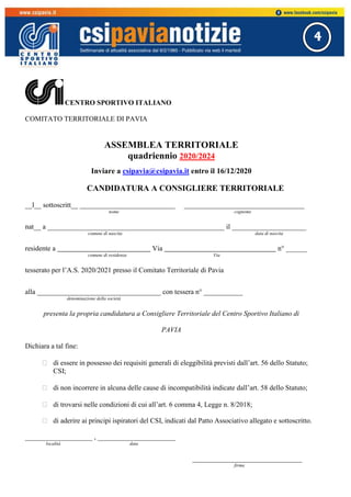 4
CENTRO SPORTIVO ITALIANO
COMITATO TERRITORIALE DI PAVIA
ASSEMBLEA TERRITORIALE
quadriennio 2020/2024
Inviare a csipavia@csipavia.it entro il 16/12/2020
CANDIDATURA A CONSIGLIERE TERRITORIALE
__l__ sottoscritt__ ___________________________ __________________________________
nome cognome
nat__ a __________________________________________________ il _____________________
comune di nascita data di nascita
residente a Via n° ______
comune di residenza Via
tesserato per l’A.S. 2020/2021 presso il Comitato Territoriale di Pavia
alla ___________________________________ con tessera n° ___________
denominazione della società
presenta la propria candidatura a Consigliere Territoriale del Centro Sportivo Italiano di
PAVIA
Dichiara a tal fine:
 di essere in possesso dei requisiti generali di eleggibilità previsti dall’art. 56 dello Statuto;
CSI;
 di non incorrere in alcuna delle cause di incompatibilità indicate dall’art. 58 dello Statuto;
 di trovarsi nelle condizioni di cui all’art. 6 comma 4, Legge n. 8/2018;
 di aderire ai principi ispiratori del CSI, indicati dal Patto Associativo allegato e sottoscritto.
___________________ , ______________________
località data
_______________________________
firma
 