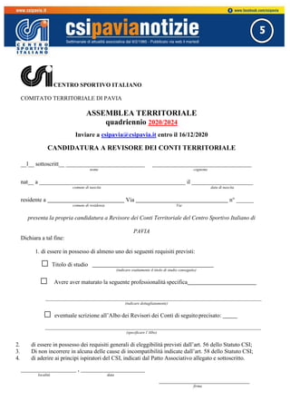 5
CENTRO SPORTIVO ITALIANO
COMITATO TERRITORIALE DI PAVIA
ASSEMBLEA TERRITORIALE
quadriennio 2020/2024
Inviare a csipavia@csipavia.it entro il 16/12/2020
CANDIDATURA A REVISORE DEI CONTI TERRITORIALE
__l__ sottoscritt__ ___________________________ __________________________________
nome cognome
nat__ a __________________________________________________ il _____________________
comune di nascita data di nascita
residente a Via n° ______
comune di residenza Via
presenta la propria candidatura a Revisore dei Conti Territoriale del Centro Sportivo Italiano di
PAVIA
Dichiara a tal fine:
1. di essere in possesso di almeno uno dei seguenti requisiti previsti:
□ Titolo di studio
(indicare esattamente il titolo di studio conseguito)
□ Avere aver maturato la seguente professionalità specifica
(indicare dettagliatamente)
□ eventuale scrizione all’Albo dei Revisori dei Conti di seguito precisato:
(specificare l’Albo)
2. di essere in possesso dei requisiti generali di eleggibilità previsti dall’art. 56 dello Statuto CSI;
3. Di non incorrere in alcuna delle cause di incompatibilità indicate dall’art. 58 dello Statuto CSI;
4. di aderire ai principi ispiratori del CSI, indicati dal Patto Associativo allegato e sottoscritto.
___________________ , ______________________
località data
_______________________________
firma
 