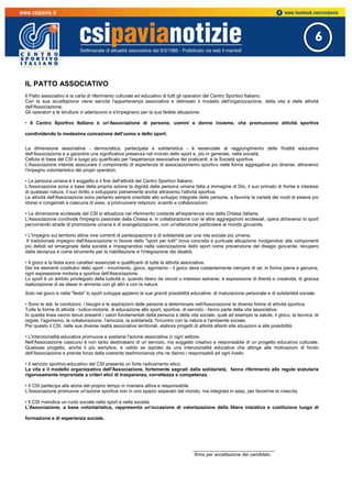 6
IL PATTO ASSOCIATIVO
Il Patto associativo è la carta di riferimento culturale ed educativo di tutti gli operatori del Centro Sportivo Italiano.
Con la sua accettazione viene sancita l'appartenenza associativa e delineato il modello dell'organizzazione, della vita e delle attività
dell'Associazione.
Gli operatori e le strutture vi aderiscono e s'impegnano per la sua fedele attuazione.
• Il Centro Sportivo Italiano è un'Associazione di persone, uomini e donne insieme, che promuovono attività sportive
condividendo la medesima concezione dell'uomo e dello sport.
La dimensione associativa - democratica, partecipata e solidaristica - è essenziale al raggiungimento delle finalità educative
dell'Associazione e a garantire una significativa presenza nel mondo dello sport e, più in generale, nella società.
Cellula di base del CSI e luogo più qualificato per l'esperienza associativa dei praticanti, è la Società sportiva.
L'Associazione intende assicurare il compimento di esperienze di associazionismo sportivo nelle forme aggregative più diverse, attraverso
l'impegno volontaristico dei propri operatori.
• La persona umana è il soggetto e il fine dell'attività del Centro Sportivo Italiano.
L'Associazione pone a base della propria azione la dignità della persona umana fatta a immagine di Dio, il suo primato di fronte a interessi
di qualsiasi natura, il suo diritto a svilupparsi pienamente anche attraverso l'attività sportiva.
Le attività dell'Associazione sono pertanto sempre orientate allo sviluppo integrale delle persone, a favorire la varietà dei modi di essere più
idonei e congeniali a ciascuna di esse, a promuovere relazioni, scambi e collaborazioni.
• La dimensione ecclesiale del CSI si attualizza nel riferimento costante all'esperienza viva della Chiesa italiana.
L'Associazione condivide l'impegno pastorale della Chiesa e, in collaborazione con le altre aggregazioni ecclesiali, opera attraverso lo sport
percorrendo strade di promozione umana e di evangelizzazione, con un'attenzione particolare al mondo giovanile.
• L'impegno sul territorio attiva vive correnti di partecipazione e di solidarietà per una vita sociale più umana.
Il tradizionale impegno dell'Associazione in favore dello "sport per tutti" trova concreta e puntuale attuazione rivolgendosi alle componenti
più deboli ed emarginate della società e impegnandosi nella valorizzazione dello sport come prevenzione del disagio giovanile, recupero
dalla devianza e come strumento per la riabilitazione e l'integrazione dei disabili.
• Il gioco e la festa sono caratteri essenziali e qualificanti di tutte le attività associative.
Dei tre elementi costitutivi dello sport - movimento, gioco, agonismo - il gioco deve costantemente riempire di sè, in forma piena e genuina,
ogni espressione motoria e sportiva dell'Associazione.
Lo sport è un ambito privilegiato della ludicità e, quando libero da vincoli o interessi estranei, è espressione di libertà e creatività, di gioiosa
realizzazione di se stessi in armonia con gli altri e con la natura.
Solo nel gioco e nella "festa" lo sport sviluppa appieno le sue grandi possibilità educative, di maturazione personale e di solidarietà sociale.
• Sono le età, le condizioni, i bisogni e le aspirazioni delle persone a determinare nell'Associazione le diverse forme di attività sportiva.
Tutte le forme di attività - ludico-motorie, di educazione allo sport, sportive, di servizio - fanno parte della vita associativa.
In questa linea vanno tenuti presenti i valori fondamentali della persona e della vita sociale, quali ad esempio la salute, il gioco, la tecnica, le
regole, l'agonismo, la collaborazione, l'amicizia, la solidarietà, l'incontro con la natura e l'ambiente sociale.
Per questo il CSI, nelle sue diverse realtà associative territoriali, elabora progetti di attività attenti alle situazioni e alle possibilità.
• L'intenzionalità educativa promuove e sostiene l'azione associativa in ogni settore.
Nell'Associazione ciascuno è non tanto destinatario di un servizio, ma soggetto creativo e responsabile di un progetto educativo culturale.
Qualsiasi progetto, anche il più semplice, è valido se ispirato da una intenzionalità educativa che attinge alle motivazioni di fondo
dell'Associazione e prende forza dalla coerente testimonianza che ne danno i responsabili ad ogni livello.
• Il servizio sportivo-educativo del CSI presenta un forte radicamento etico.
La vita e il modello organizzativo dell'Associazione, fortemente segnati dalla solidarietà, fanno riferimento alle regole statutarie
rigorosamente improntate a criteri etici di trasparenza, correttezza e competenza.
• Il CSI partecipa alla storia del proprio tempo in maniera attiva e responsabile.
L'Associazione promuove un'azione sportiva non in uno spazio separato dal mondo, ma integrata in esso, per favorirne la crescita.
• Il CSI rivendica un ruolo sociale nello sport e nella società.
L'Associazione, a base volontaristica, rappresenta un'occasione di valorizzazione della libera iniziativa e costituisce luogo di
formazione e di esperienza sociale.
_______________________________
firma per accettazione del candidato
 