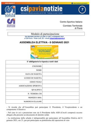 7
Centro Sportivo Italiano
Comitato Territoriale
di Pavia
Modulo di partecipazione
DA INVIARE ENTRO LE ORE 21 DEL 4 GENNAIO 2021
a CSI Pavia - Viale Lodi, 20 – email csipavia@csipavia.it
ASSEMBLEA ELETTIVA - 8 GENNAIO 2021
- Si ricorda che all’Assemblea può partecipare il: Presidente, il Vicepresidente o un
componente il Direttivo
- Nel caso in cui a presenziare non sia il Presidente della ASD (Circoli compresi) occorre
allegare alla presente un documento di identità valido
- La restituzione della scheda è indispensabile per partecipare all’Assemblea Elettiva del 8
gennaio 2021, ore 21, per poi partecipare su piattaforma alle operazioni di voto
E’ obbligatoria la risposta a tutti i dati
COGNOME
NOME
DATA DI NASCITA
LUOGO DI NASCITA
CODICE FISCALE
ASSOCIAZIONE SPORTIVA
QUALIFICA
N. TESSERA CSI
INDIRIZZO E-MAIL
NUMERO DI CELLULARE
 