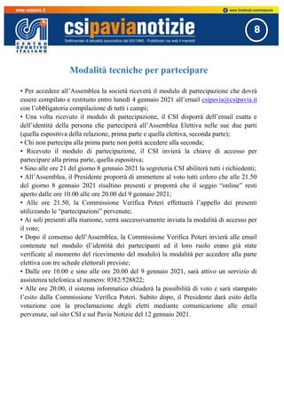 8
Modalità tecniche per partecipare
• Per accedere all’Assemblea la società riceverà il modulo di partecipazione che dovrà
essere compilato e restituito entro lunedì 4 gennaio 2021 all’email csipavia@csipavia.it
con l’obbligatoria compilazione di tutti i campi;
• Una volta ricevuto il modulo di partecipazione, il CSI disporrà dell’email esatta e
dell’identità della persona che parteciperà all’Assemblea Elettiva nelle sue due parti
(quella espositiva della relazione, prima parte e quella elettiva, seconda parte);
• Chi non partecipa alla prima parte non potrà accedere alla seconda;
• Ricevuto il modulo di partecipazione, il CSI invierà la chiave di accesso per
partecipare alla prima parte, quella espositiva;
• Sino alle ore 21 del giorno 8 gennaio 2021 la segreteria CSI abiliterà tutti i richiedenti;
• All’Assemblea, il Presidente proporrà di ammettere al voto tutti coloro che alle 21.50
del giorno 8 gennaio 2021 risultino presenti e proporrà che il seggio “online” resti
aperto dalle ore 10.00 alle ore 20.00 del 9 gennaio 2021;
• Alle ore 21.50, la Commissione Verifica Poteri effettuerà l’appello dei presenti
utilizzando le “partecipazioni” pervenute;
• Ai soli presenti alla riunione, verrà successivamente inviata la modalità di accesso per
il voto;
• Dopo il consenso dell’Assemblea, la Commissione Verifica Poteri invierà alle email
contenute nel modulo (l’identità dei partecipanti ed il loro ruolo erano già state
verificate al momento del ricevimento del modulo) la modalità per accedere alla parte
elettiva con tre schede elettorali previste;
• Dalle ore 10.00 e sino alle ore 20.00 del 9 gennaio 2021, sarà attivo un servizio di
assistenza telefonica al numero: 0382/528822;
• Alle ore 20.00, il sistema informatico chiuderà la possibilità di voto e sarà stampato
l’esito dalla Commissione Verifica Poteri. Subito dopo, il Presidente darà esito della
votazione con la proclamazione degli eletti mediante comunicazione alle email
pervenute, sul sito CSI e sul Pavia Notizie del 12 gennaio 2021.
 