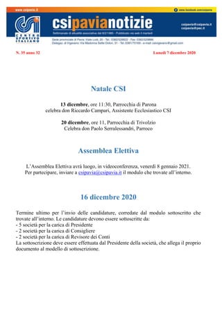 N. 35 anno 32 Lunedì 7 dicembre 2020
Natale CSI
13 dicembre, ore 11:30, Parrocchia di Parona
celebra don Riccardo Campari, Assistente Ecclesiastico CSI
20 dicembre, ore 11, Parrocchia di Trivolzio
Celebra don Paolo Serralessandri, Parroco
Assemblea Elettiva
L’Assemblea Elettiva avrà luogo, in videoconferenza, venerdì 8 gennaio 2021.
Per partecipare, inviare a csipavia@csipavia.it il modulo che trovate all’interno.
16 dicembre 2020
Termine ultimo per l’invio delle candidature, corredate dal modulo sottoscritto che
trovate all’interno. Le candidature devono essere sottoscritte da:
- 5 società per la carica di Presidente
- 2 società per la carica di Consigliere
- 2 società per la carica di Revisore dei Conti
La sottoscrizione deve essere effettuata dal Presidente della società, che allega il proprio
documento al modello di sottoscrizione.
 